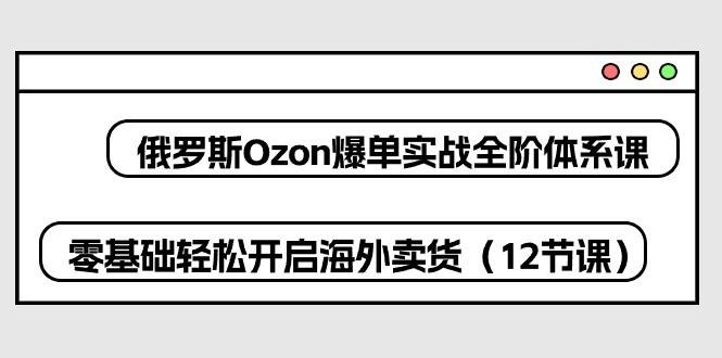俄罗斯 Ozon-爆单实战全阶体系课，零基础轻松开启海外卖货(12节课-云创网