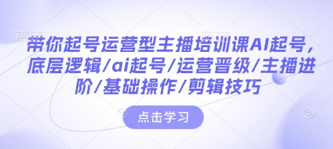 带你起号运营型主播培训课AI起号，底层逻辑/ai起号/运营晋级/主播进阶/基础操作/剪辑技巧-云创网