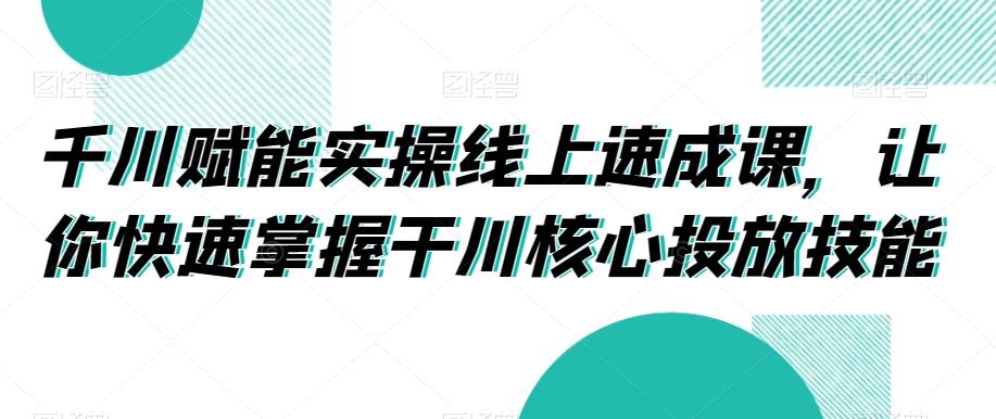 千川赋能实操线上速成课，让你快速掌握干川核心投放技能-云创网