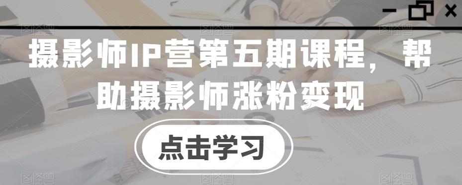 摄影师IP营第五期课程，帮助摄影师涨粉变现-云创网