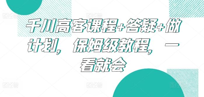 千川高客课程+答疑+做计划，保姆级教程，一看就会-云创网