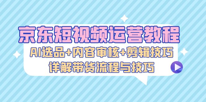 京东短视频运营教程：AI选品+内容审核+剪辑技巧，详解带货流程与技巧-云创网